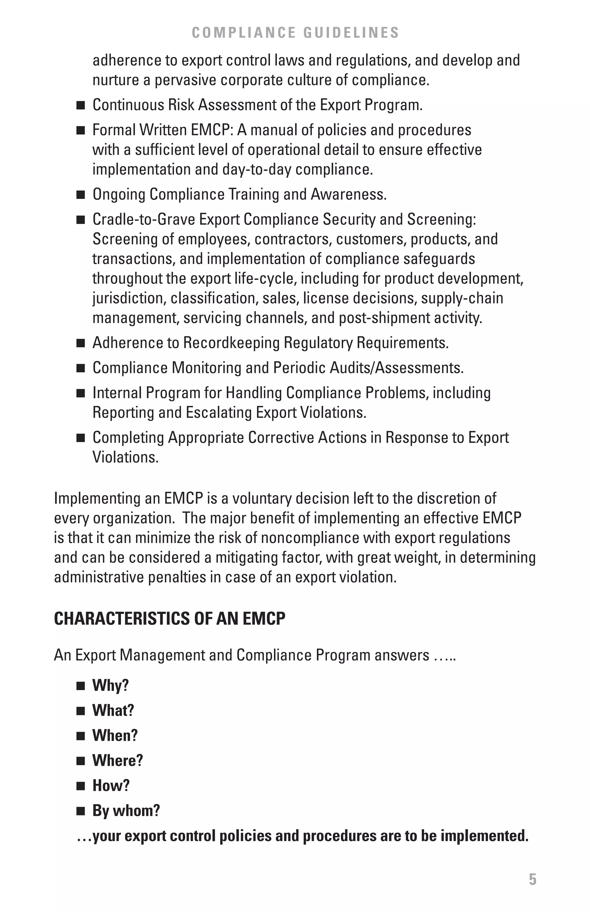 COMPLIANCE GUIDELINES
       adherence to export control laws and regulations, and develop and
       nurture a pervasive corporate culture of compliance.
   n	 Continuous Risk Assessment of the Export Program.
   n	 Formal Written EMCP: A manual of policies and procedures
      with a sufficient level of operational detail to ensure effective
      implementation and day-to-day compliance.
   n	 Ongoing Compliance Training and Awareness.
   n	 Cradle-to-Grave Export Compliance Security and Screening:
      Screening of employees, contractors, customers, products, and
      transactions, and implementation of compliance safeguards
      throughout the export life-cycle, including for product development,
      jurisdiction, classification, sales, license decisions, supply-chain
      management, servicing channels, and post-shipment activity.
   n	 Adherence to Recordkeeping Regulatory Requirements.
   n	 Compliance Monitoring and Periodic Audits/Assessments.
   n	 Internal Program for Handling Compliance Problems, including
      Reporting and Escalating Export Violations.
   n	 Completing Appropriate Corrective Actions in Response to Export
      Violations.

Implementing an EMCP is a voluntary decision left to the discretion of
every organization. The major benefit of implementing an effective EMCP
is that it can minimize the risk of noncompliance with export regulations
and can be considered a mitigating factor, with great weight, in determining
administrative penalties in case of an export violation.

CHARACTERISTICS Of AN EMCP

An Export Management and Compliance Program answers …..
   n	 why?
   n	 what?
   n	 when?
   n	 where?
   n	 How?
   n	 by whom?
   …your export control policies and procedures are to be implemented.

                                                                             5
 