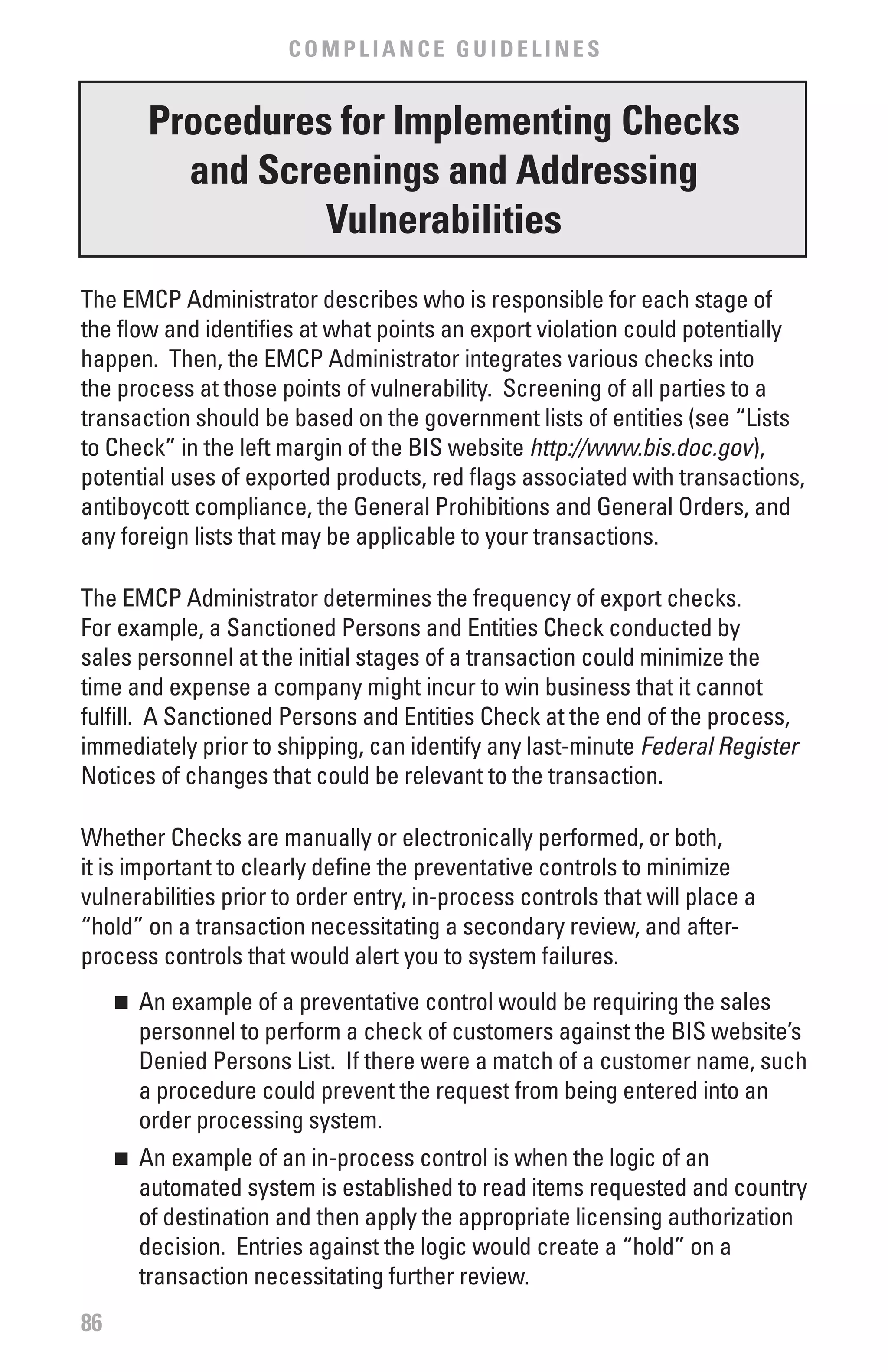 COMPLIANCE GUIDELINES


         Procedures for Implementing Checks
           and Screenings and Addressing
                   vulnerabilities
The EMCP Administrator describes who is responsible for each stage of
the flow and identifies at what points an export violation could potentially
happen. Then, the EMCP Administrator integrates various checks into
the process at those points of vulnerability. Screening of all parties to a
transaction should be based on the government lists of entities (see “Lists
to Check” in the left margin of the BIS website http://www.bis.doc.gov),
potential uses of exported products, red flags associated with transactions,
antiboycott compliance, the General Prohibitions and General Orders, and
any foreign lists that may be applicable to your transactions.

The EMCP Administrator determines the frequency of export checks.
For example, a Sanctioned Persons and Entities Check conducted by
sales personnel at the initial stages of a transaction could minimize the
time and expense a company might incur to win business that it cannot
fulfill. A Sanctioned Persons and Entities Check at the end of the process,
immediately prior to shipping, can identify any last-minute Federal	Register
Notices of changes that could be relevant to the transaction.

Whether Checks are manually or electronically performed, or both,
it is important to clearly define the preventative controls to minimize
vulnerabilities prior to order entry, in-process controls that will place a
“hold” on a transaction necessitating a secondary review, and after-
process controls that would alert you to system failures.
     	 An example of a preventative control would be requiring the sales
     n

       personnel to perform a check of customers against the BIS website’s
       Denied Persons List. If there were a match of a customer name, such
       a procedure could prevent the request from being entered into an
       order processing system.
     	 An example of an in-process control is when the logic of an
     n

       automated system is established to read items requested and country
       of destination and then apply the appropriate licensing authorization
       decision. Entries against the logic would create a “hold” on a
       transaction necessitating further review.
86
 