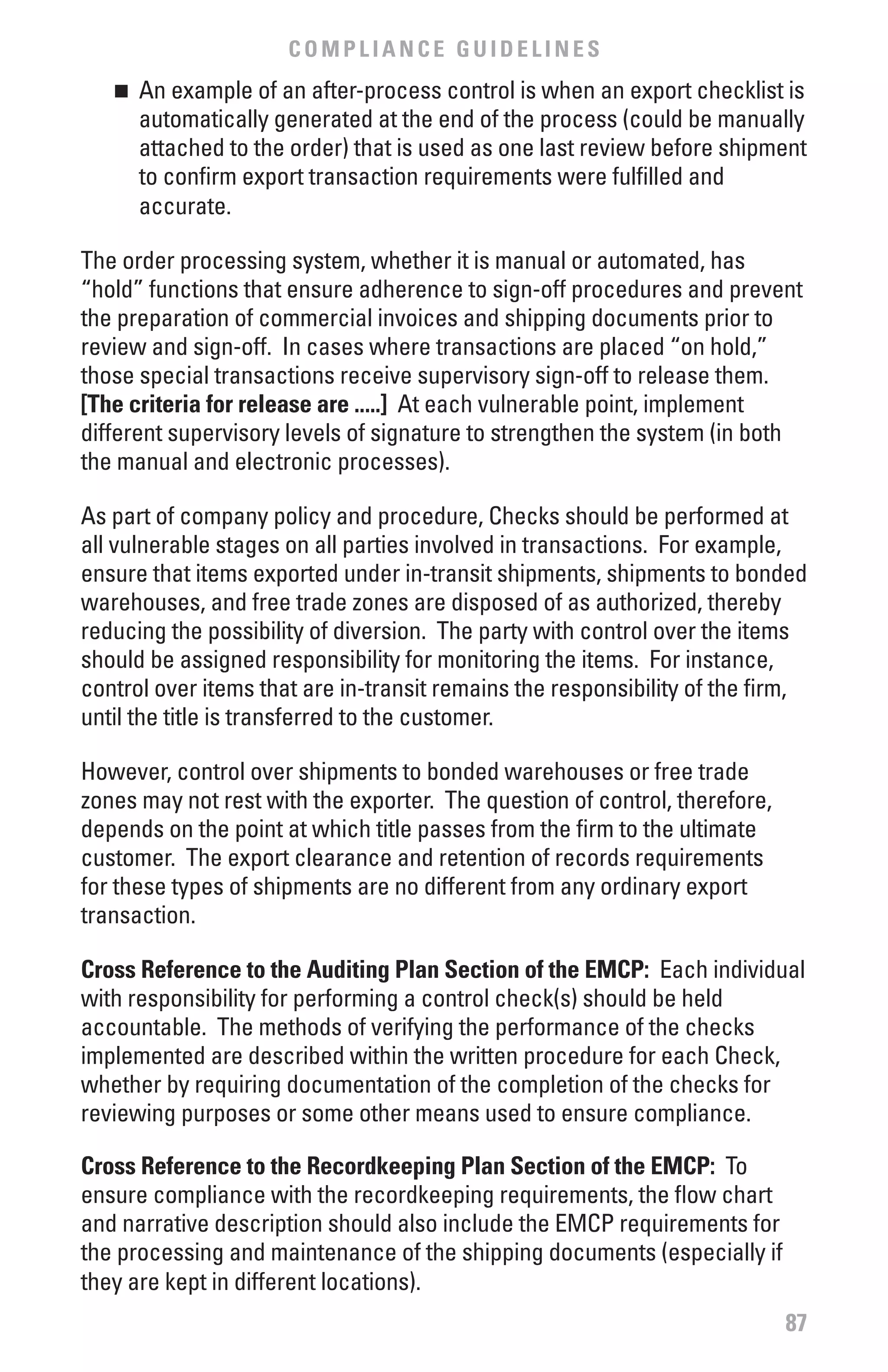 COMPLIANCE GUIDELINES
   n 	 An example of an after-process control is when an export checklist is
       automatically generated at the end of the process (could be manually
       attached to the order) that is used as one last review before shipment
       to confirm export transaction requirements were fulfilled and
       accurate.

The order processing system, whether it is manual or automated, has
“hold” functions that ensure adherence to sign-off procedures and prevent
the preparation of commercial invoices and shipping documents prior to
review and sign-off. In cases where transactions are placed “on hold,”
those special transactions receive supervisory sign-off to release them.
[The criteria for release are .....] At each vulnerable point, implement
different supervisory levels of signature to strengthen the system (in both
the manual and electronic processes).

As part of company policy and procedure, Checks should be performed at
all vulnerable stages on all parties involved in transactions. For example,
ensure that items exported under in-transit shipments, shipments to bonded
warehouses, and free trade zones are disposed of as authorized, thereby
reducing the possibility of diversion. The party with control over the items
should be assigned responsibility for monitoring the items. For instance,
control over items that are in-transit remains the responsibility of the firm,
until the title is transferred to the customer.

However, control over shipments to bonded warehouses or free trade
zones may not rest with the exporter. The question of control, therefore,
depends on the point at which title passes from the firm to the ultimate
customer. The export clearance and retention of records requirements
for these types of shipments are no different from any ordinary export
transaction.

Cross Reference to the Auditing Plan Section of the EMCP: Each individual
with responsibility for performing a control check(s) should be held
accountable. The methods of verifying the performance of the checks
implemented are described within the written procedure for each Check,
whether by requiring documentation of the completion of the checks for
reviewing purposes or some other means used to ensure compliance.

Cross Reference to the Recordkeeping Plan Section of the EMCP: To
ensure compliance with the recordkeeping requirements, the flow chart
and narrative description should also include the EMCP requirements for
the processing and maintenance of the shipping documents (especially if
they are kept in different locations).
                                                                            87
 