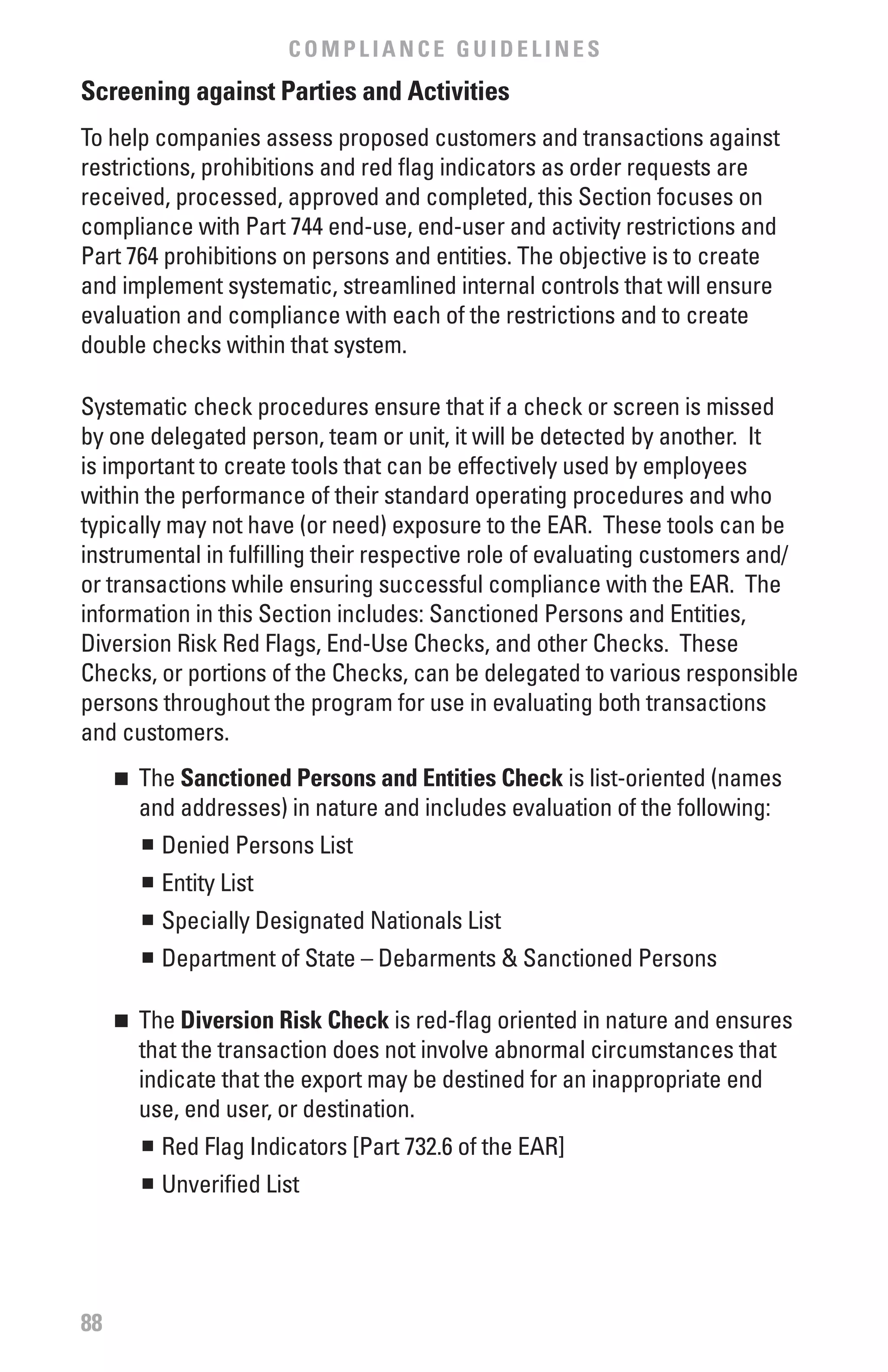 COMPLIANCE GUIDELINES
Screening against Parties and Activities
To help companies assess proposed customers and transactions against
restrictions, prohibitions and red flag indicators as order requests are
received, processed, approved and completed, this Section focuses on
compliance with Part 744 end-use, end-user and activity restrictions and
Part 764 prohibitions on persons and entities. The objective is to create
and implement systematic, streamlined internal controls that will ensure
evaluation and compliance with each of the restrictions and to create
double checks within that system.

Systematic check procedures ensure that if a check or screen is missed
by one delegated person, team or unit, it will be detected by another. It
is important to create tools that can be effectively used by employees
within the performance of their standard operating procedures and who
typically may not have (or need) exposure to the EAR. These tools can be
instrumental in fulfilling their respective role of evaluating customers and/
or transactions while ensuring successful compliance with the EAR. The
information in this Section includes: Sanctioned Persons and Entities,
Diversion Risk Red Flags, End-Use Checks, and other Checks. These
Checks, or portions of the Checks, can be delegated to various responsible
persons throughout the program for use in evaluating both transactions
and customers.
     	 The Sanctioned Persons and Entities Check is list-oriented (names
     n

       and addresses) in nature and includes evaluation of the following:
       n	 Denied Persons List


         	 Entity List
         n


         	 Specially Designated Nationals List
         n


         	 Department of State – Debarments & Sanctioned Persons
         n




     	 The Diversion Risk Check is red-flag oriented in nature and ensures
     n

       that the transaction does not involve abnormal circumstances that
       indicate that the export may be destined for an inappropriate end
       use, end user, or destination.
        n	 Red Flag Indicators [Part 732.6 of the EAR]


         	 Unverified List
         n




88
 