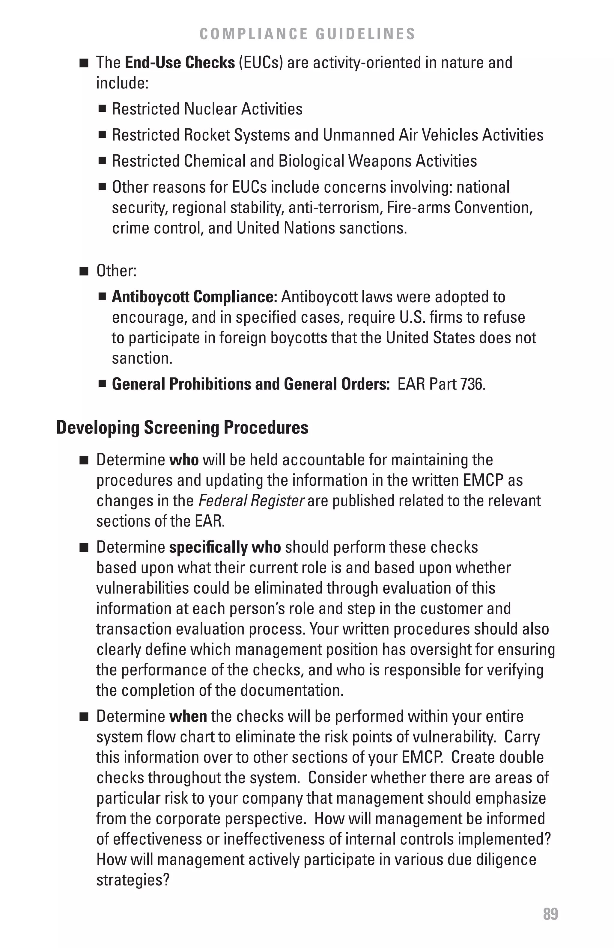 COMPLIANCE GUIDELINES
  n 	 The End-Use Checks (EUCs) are activity-oriented in nature and
      include:
       n	 Restricted Nuclear Activities


      	 Restricted Rocket Systems and Unmanned Air Vehicles Activities
      n


      	 Restricted Chemical and Biological Weapons Activities
      n


      	 Other reasons for EUCs include concerns involving: national
      n


        security, regional stability, anti-terrorism, Fire-arms Convention,
        crime control, and United Nations sanctions.

  n 	 Other:
      n	 Antiboycott Compliance: Antiboycott laws were adopted to


         encourage, and in specified cases, require U.S. firms to refuse
         to participate in foreign boycotts that the United States does not
         sanction.
      n	 General Prohibitions and General Orders: EAR Part 736.




Developing Screening Procedures
  n 	 Determine who will be held accountable for maintaining the
      procedures and updating the information in the written EMCP as
      changes in the Federal	Register are published related to the relevant
      sections of the EAR.
  n 	 Determine specifically who should perform these checks
      based upon what their current role is and based upon whether
      vulnerabilities could be eliminated through evaluation of this
      information at each person’s role and step in the customer and
      transaction evaluation process. Your written procedures should also
      clearly define which management position has oversight for ensuring
      the performance of the checks, and who is responsible for verifying
      the completion of the documentation.
  n 	 Determine when the checks will be performed within your entire
      system flow chart to eliminate the risk points of vulnerability. Carry
      this information over to other sections of your EMCP. Create double
      checks throughout the system. Consider whether there are areas of
      particular risk to your company that management should emphasize
      from the corporate perspective. How will management be informed
      of effectiveness or ineffectiveness of internal controls implemented?
      How will management actively participate in various due diligence
      strategies?

                                                                              89
 