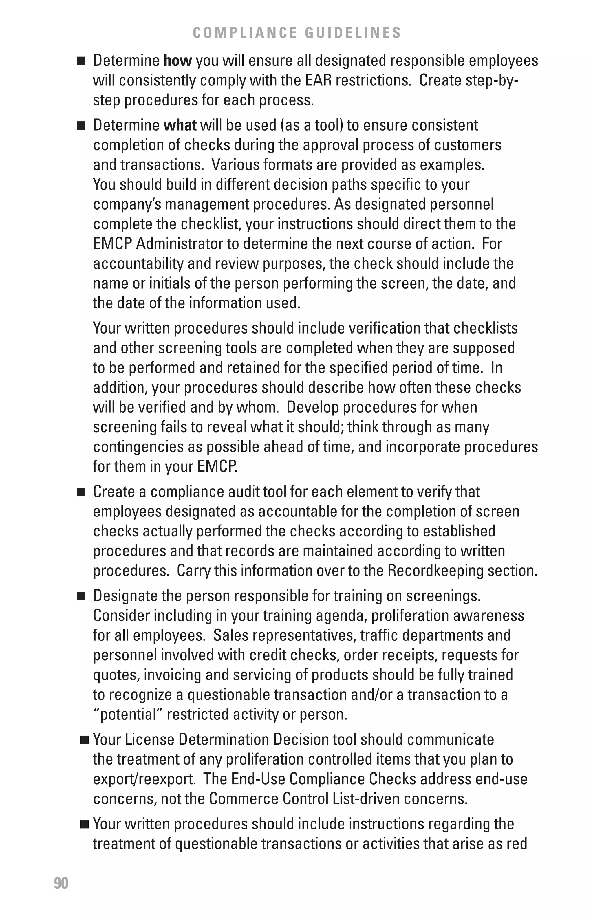 COMPLIANCE GUIDELINES
     	 Determine how you will ensure all designated responsible employees
     n

       will consistently comply with the EAR restrictions. Create step-by-
       step procedures for each process.
     	 Determine what will be used (as a tool) to ensure consistent
     n

       completion of checks during the approval process of customers
       and transactions. Various formats are provided as examples.
       You should build in different decision paths specific to your
       company’s management procedures. As designated personnel
       complete the checklist, your instructions should direct them to the
       EMCP Administrator to determine the next course of action. For
       accountability and review purposes, the check should include the
       name or initials of the person performing the screen, the date, and
       the date of the information used.
         Your written procedures should include verification that checklists
         and other screening tools are completed when they are supposed
         to be performed and retained for the specified period of time. In
         addition, your procedures should describe how often these checks
         will be verified and by whom. Develop procedures for when
         screening fails to reveal what it should; think through as many
         contingencies as possible ahead of time, and incorporate procedures
         for them in your EMCP.
     	 Create a compliance audit tool for each element to verify that
     n

       employees designated as accountable for the completion of screen
       checks actually performed the checks according to established
       procedures and that records are maintained according to written
       procedures. Carry this information over to the Recordkeeping section.
     	 Designate the person responsible for training on screenings.
     n

       Consider including in your training agenda, proliferation awareness
       for all employees. Sales representatives, traffic departments and
       personnel involved with credit checks, order receipts, requests for
       quotes, invoicing and servicing of products should be fully trained
       to recognize a questionable transaction and/or a transaction to a
       “potential” restricted activity or person.
     n   	Your License Determination Decision tool should communicate
          the treatment of any proliferation controlled items that you plan to
          export/reexport. The End-Use Compliance Checks address end-use
          concerns, not the Commerce Control List-driven concerns.
     n   	Your written procedures should include instructions regarding the
          treatment of questionable transactions or activities that arise as red

90
 
