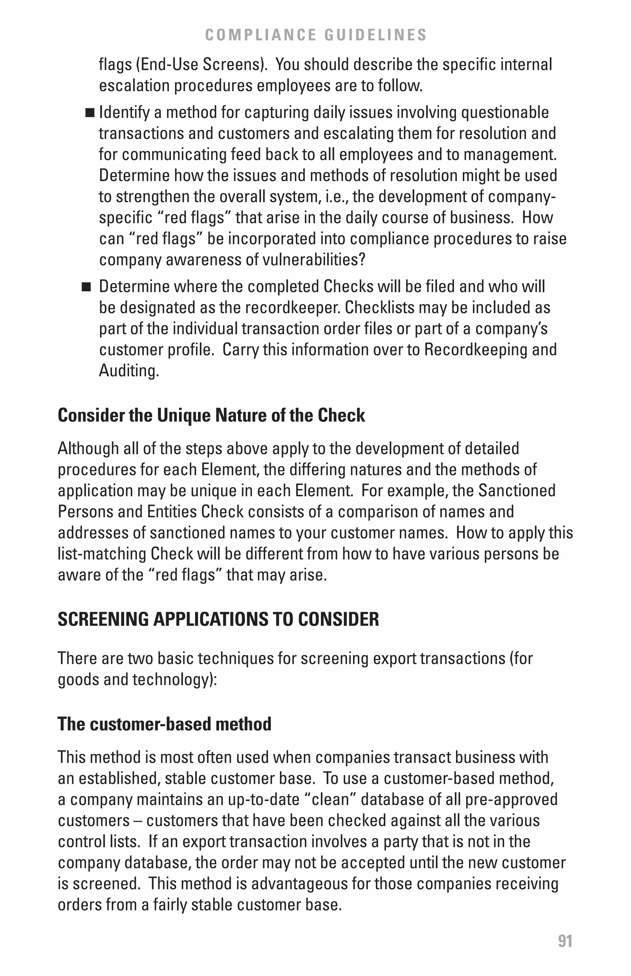 COMPLIANCE GUIDELINES
        flags (End-Use Screens). You should describe the specific internal
        escalation procedures employees are to follow.
    n  	Identify a method for capturing daily issues involving questionable
        transactions and customers and escalating them for resolution and
        for communicating feed back to all employees and to management.
        Determine how the issues and methods of resolution might be used
        to strengthen the overall system, i.e., the development of company-
        specific “red flags” that arise in the daily course of business. How
        can “red flags” be incorporated into compliance procedures to raise
        company awareness of vulnerabilities?
   n	 Determine where the completed Checks will be filed and who will
      be designated as the recordkeeper. Checklists may be included as
      part of the individual transaction order files or part of a company’s
      customer profile. Carry this information over to Recordkeeping and
      Auditing.

Consider the Unique Nature of the Check
Although all of the steps above apply to the development of detailed
procedures for each Element, the differing natures and the methods of
application may be unique in each Element. For example, the Sanctioned
Persons and Entities Check consists of a comparison of names and
addresses of sanctioned names to your customer names. How to apply this
list-matching Check will be different from how to have various persons be
aware of the “red flags” that may arise.

SCREENING APPLICATIONS TO CONSIDER

There are two basic techniques for screening export transactions (for
goods and technology):

The customer-based method
This method is most often used when companies transact business with
an established, stable customer base. To use a customer-based method,
a company maintains an up-to-date “clean” database of all pre-approved
customers – customers that have been checked against all the various
control lists. If an export transaction involves a party that is not in the
company database, the order may not be accepted until the new customer
is screened. This method is advantageous for those companies receiving
orders from a fairly stable customer base.

                                                                              91
 