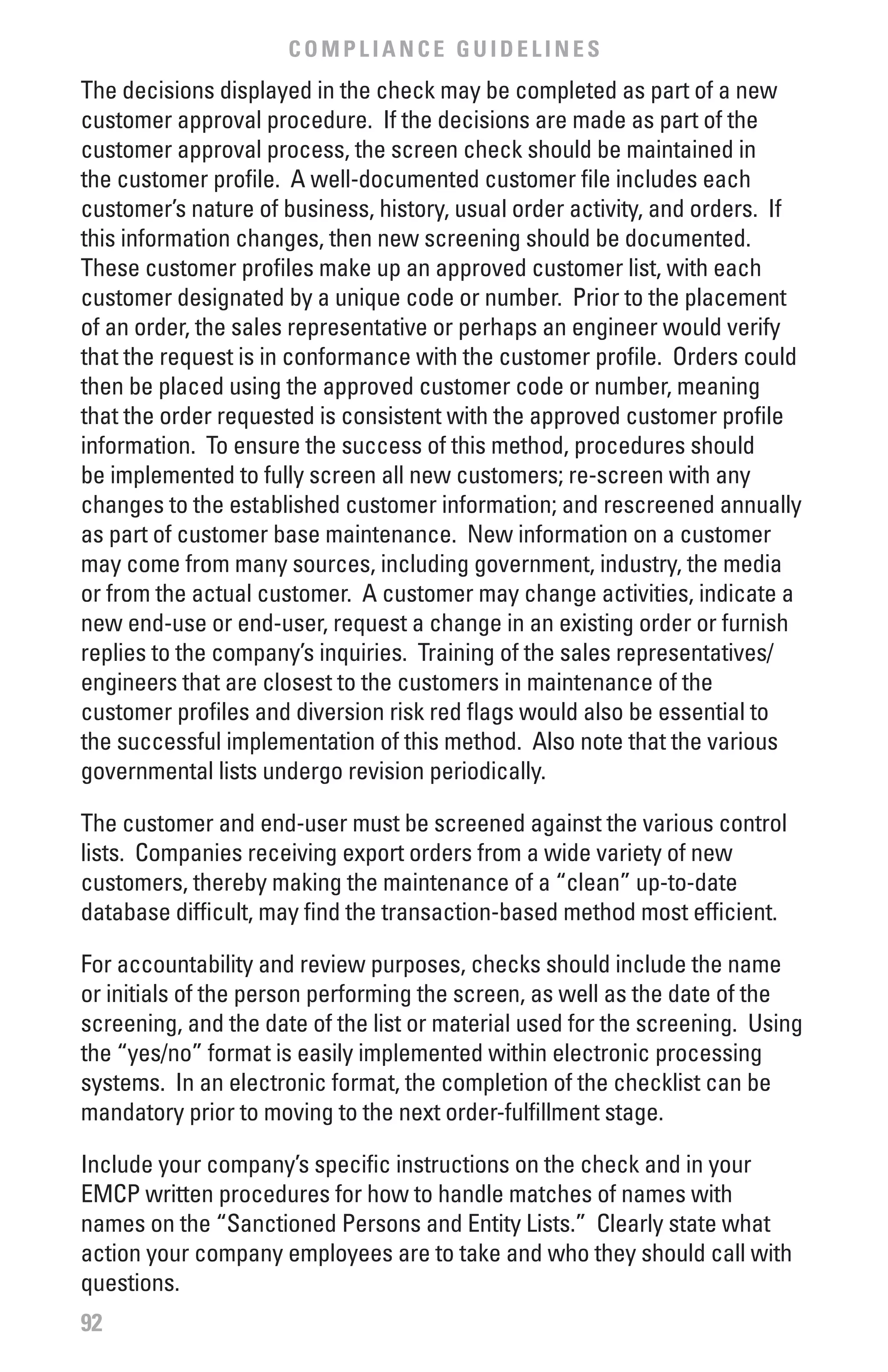 COMPLIANCE GUIDELINES
The decisions displayed in the check may be completed as part of a new
customer approval procedure. If the decisions are made as part of the
customer approval process, the screen check should be maintained in
the customer profile. A well-documented customer file includes each
customer’s nature of business, history, usual order activity, and orders. If
this information changes, then new screening should be documented.
These customer profiles make up an approved customer list, with each
customer designated by a unique code or number. Prior to the placement
of an order, the sales representative or perhaps an engineer would verify
that the request is in conformance with the customer profile. Orders could
then be placed using the approved customer code or number, meaning
that the order requested is consistent with the approved customer profile
information. To ensure the success of this method, procedures should
be implemented to fully screen all new customers; re-screen with any
changes to the established customer information; and rescreened annually
as part of customer base maintenance. New information on a customer
may come from many sources, including government, industry, the media
or from the actual customer. A customer may change activities, indicate a
new end-use or end-user, request a change in an existing order or furnish
replies to the company’s inquiries. Training of the sales representatives/
engineers that are closest to the customers in maintenance of the
customer profiles and diversion risk red flags would also be essential to
the successful implementation of this method. Also note that the various
governmental lists undergo revision periodically.

The customer and end-user must be screened against the various control
lists. Companies receiving export orders from a wide variety of new
customers, thereby making the maintenance of a “clean” up-to-date
database difficult, may find the transaction-based method most efficient.

For accountability and review purposes, checks should include the name
or initials of the person performing the screen, as well as the date of the
screening, and the date of the list or material used for the screening. Using
the “yes/no” format is easily implemented within electronic processing
systems. In an electronic format, the completion of the checklist can be
mandatory prior to moving to the next order-fulfillment stage.

Include your company’s specific instructions on the check and in your
EMCP written procedures for how to handle matches of names with
names on the “Sanctioned Persons and Entity Lists.” Clearly state what
action your company employees are to take and who they should call with
questions.
92
 