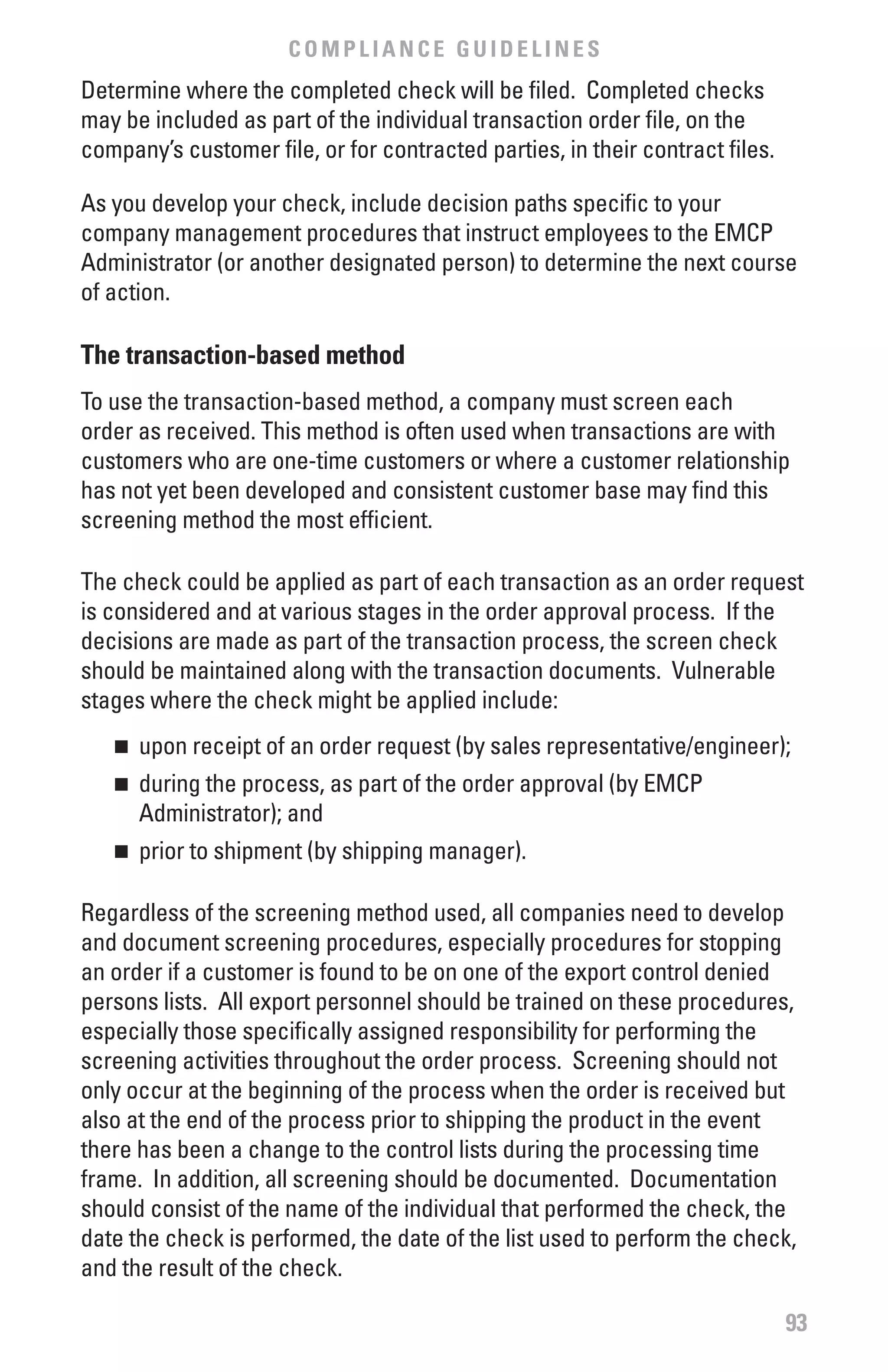 COMPLIANCE GUIDELINES
Determine where the completed check will be filed. Completed checks
may be included as part of the individual transaction order file, on the
company’s customer file, or for contracted parties, in their contract files.

As you develop your check, include decision paths specific to your
company management procedures that instruct employees to the EMCP
Administrator (or another designated person) to determine the next course
of action.

The transaction-based method
To use the transaction-based method, a company must screen each
order as received. This method is often used when transactions are with
customers who are one-time customers or where a customer relationship
has not yet been developed and consistent customer base may find this
screening method the most efficient.

The check could be applied as part of each transaction as an order request
is considered and at various stages in the order approval process. If the
decisions are made as part of the transaction process, the screen check
should be maintained along with the transaction documents. Vulnerable
stages where the check might be applied include:
   n 	 upon receipt of an order request (by sales representative/engineer);
   n 	 during the process, as part of the order approval (by EMCP
       Administrator); and
   n 	 prior to shipment (by shipping manager).

Regardless of the screening method used, all companies need to develop
and document screening procedures, especially procedures for stopping
an order if a customer is found to be on one of the export control denied
persons lists. All export personnel should be trained on these procedures,
especially those specifically assigned responsibility for performing the
screening activities throughout the order process. Screening should not
only occur at the beginning of the process when the order is received but
also at the end of the process prior to shipping the product in the event
there has been a change to the control lists during the processing time
frame. In addition, all screening should be documented. Documentation
should consist of the name of the individual that performed the check, the
date the check is performed, the date of the list used to perform the check,
and the result of the check.

                                                                               93
 