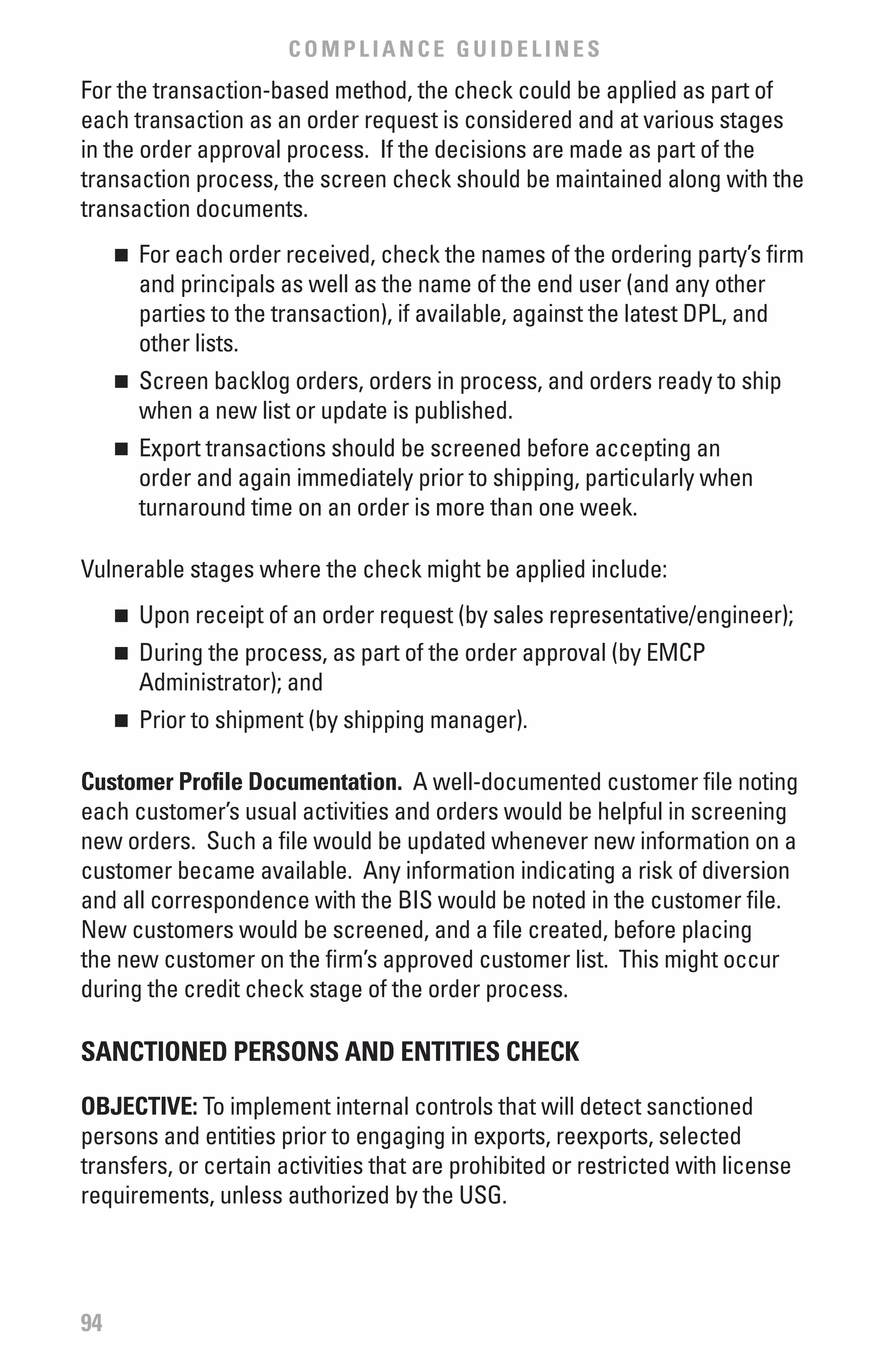 COMPLIANCE GUIDELINES
For the transaction-based method, the check could be applied as part of
each transaction as an order request is considered and at various stages
in the order approval process. If the decisions are made as part of the
transaction process, the screen check should be maintained along with the
transaction documents.
     	 For each order received, check the names of the ordering party’s firm
     n

       and principals as well as the name of the end user (and any other
       parties to the transaction), if available, against the latest DPL, and
       other lists.
     	 Screen backlog orders, orders in process, and orders ready to ship
     n

       when a new list or update is published.
     	 Export transactions should be screened before accepting an
     n

       order and again immediately prior to shipping, particularly when
       turnaround time on an order is more than one week.

Vulnerable stages where the check might be applied include:
     	 Upon receipt of an order request (by sales representative/engineer);
     n


     	 During the process, as part of the order approval (by EMCP
     n

       Administrator); and
     	 Prior to shipment (by shipping manager).
     n



Customer Profile Documentation. A well-documented customer file noting
each customer’s usual activities and orders would be helpful in screening
new orders. Such a file would be updated whenever new information on a
customer became available. Any information indicating a risk of diversion
and all correspondence with the BIS would be noted in the customer file.
New customers would be screened, and a file created, before placing
the new customer on the firm’s approved customer list. This might occur
during the credit check stage of the order process.

SANCTIONED PERSONS AND ENTITIES CHECK

ObJECTIvE: To implement internal controls that will detect sanctioned
persons and entities prior to engaging in exports, reexports, selected
transfers, or certain activities that are prohibited or restricted with license
requirements, unless authorized by the USG.




94
 