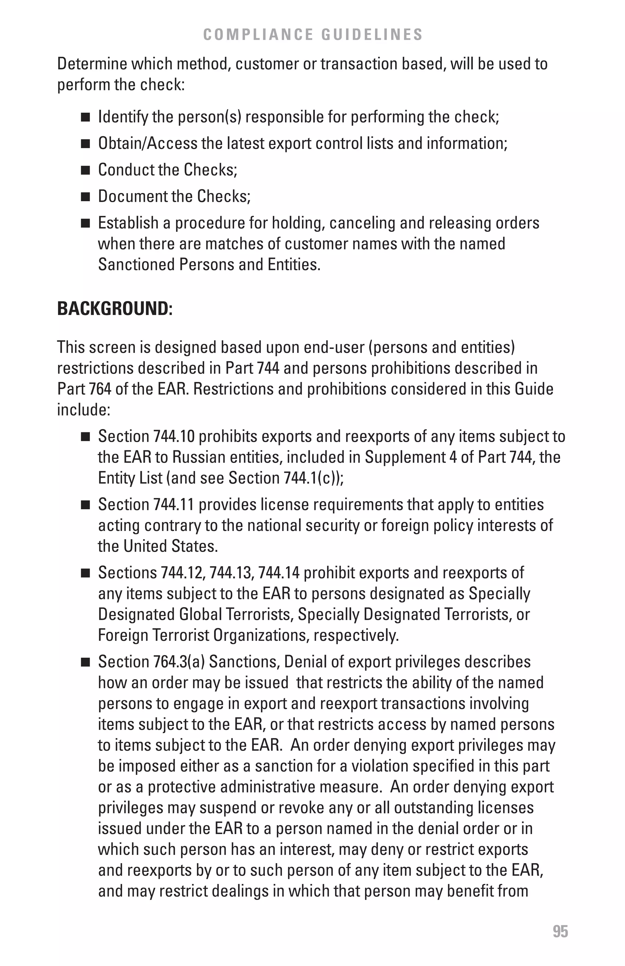 COMPLIANCE GUIDELINES
Determine which method, customer or transaction based, will be used to
perform the check:
   n 	 Identify the person(s) responsible for performing the check;
   n 	 Obtain/Access the latest export control lists and information;
   n 	 Conduct the Checks;
   n 	 Document the Checks;
   n 	 Establish a procedure for holding, canceling and releasing orders
       when there are matches of customer names with the named
       Sanctioned Persons and Entities.

bACKGROUND:

This screen is designed based upon end-user (persons and entities)
restrictions described in Part 744 and persons prohibitions described in
Part 764 of the EAR. Restrictions and prohibitions considered in this Guide
include:
   n 	 Section 744.10 prohibits exports and reexports of any items subject to
       the EAR to Russian entities, included in Supplement 4 of Part 744, the
       Entity List (and see Section 744.1(c));
   n 	 Section 744.11 provides license requirements that apply to entities
       acting contrary to the national security or foreign policy interests of
       the United States.
   n 	 Sections 744.12, 744.13, 744.14 prohibit exports and reexports of
       any items subject to the EAR to persons designated as Specially
       Designated Global Terrorists, Specially Designated Terrorists, or
       Foreign Terrorist Organizations, respectively.
   n 	 Section 764.3(a) Sanctions, Denial of export privileges describes
       how an order may be issued that restricts the ability of the named
       persons to engage in export and reexport transactions involving
       items subject to the EAR, or that restricts access by named persons
       to items subject to the EAR. An order denying export privileges may
       be imposed either as a sanction for a violation specified in this part
       or as a protective administrative measure. An order denying export
       privileges may suspend or revoke any or all outstanding licenses
       issued under the EAR to a person named in the denial order or in
       which such person has an interest, may deny or restrict exports
       and reexports by or to such person of any item subject to the EAR,
       and may restrict dealings in which that person may benefit from

                                                                             95
 