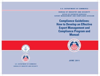 U . S . D E PA R T M E N T O F C O M M E R C E

                                                      BUREAU OF INDUSTRY AND SECURITY
                                                          OFFICE OF EXPORTER SERVICES
                                                  EXPORT MANAGEMENT AND COMPLIANCE DIVISION


                                                      Compliance Guidelines:
                                                    How to Develop an Effective
                                                     Export Management and
                                                     Compliance Program and
                                                             Manual




                                                                      jUNE 2011
 U . S . D E PA R T M E N T O F C O M M E R C E
BUREAU OF INDUSTRY AND SECURITY
 