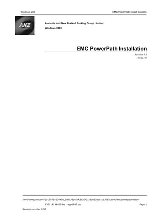 Windows 200 EMC PowerPath Install Solution
Australia and New Zealand Banking Group Limited
Windows 2003
EMC PowerPath Installation
Revision 1.0
18 Dec. 07
/mnt/temp/unoconv/20150714134406_09bc391ef54c3e20f01cdd683bba1cd3685cbd4c/emcpowerpathinstall-
150714134402-lva1-app6892.doc Page 1
Revision number:0.92
 