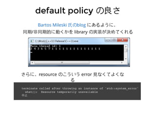 にあるように，
同期/⾮非同期的に動くかを library の実装が決めてくれる
Bartos Mileski ⽒氏のblog
default policydefault policy の良さの良さ
terminate called after throwing an instance of 'std::system_error'
what(): Resource temporarily unavailable
中⽌止
さらに，resource のこういう error ⾒見なくてよくな
る
 