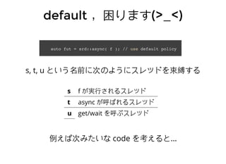 defaultdefault ，困ります，困ります(>_<)(>_<)
auto fut = srd::async( f ); // use default policy
s, t, u という名前に次のようにスレッドを束縛する
s f が実⾏行されるスレッド
t async が呼ばれるスレッド
u get/wait を呼ぶスレッド
例えば次みたいな code を考えると...
 