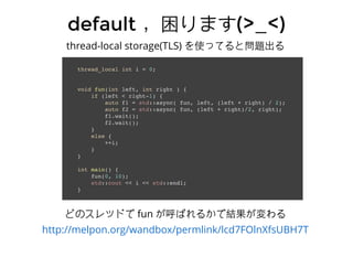 defaultdefault ，困ります，困ります(>_<)(>_<)
thread-local storage(TLS) を使ってると問題出る
thread_local int i = 0;
void fun(int left, int right ) {
if (left < right-1) {
auto f1 = std::async( fun, left, (left + right) / 2);
auto f2 = std::async( fun, (left + right)/2, right);
f1.wait();
f2.wait();
}
else {
++i;
}
}
int main() {
fun(0, 10);
std::cout << i << std::endl;
}
どのスレッドで fun が呼ばれるかで結果が変わる
http://melpon.org/wandbox/permlink/lcd7FOlnXfsUBH7T
 