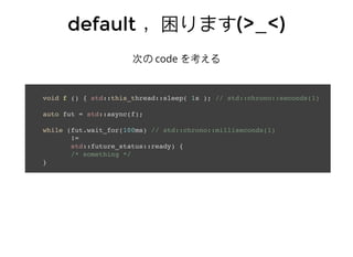 defaultdefault ，困ります，困ります(>_<)(>_<)
次の code を考える
void f () { std::this_thread::sleep( 1s ); // std::chrono::seconds(1)
auto fut = std::async(f);
while (fut.wait_for(100ms) // std::chrono::milliseconds(1)
!=
std::future_status::ready) {
/* something */
}
 