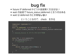 bug fixbug fix
future が deferred かどうか直接聞く⽅方法はない
wait の返値で future_status::deferred と⾔言うのはある
wait は deferred のとき何もしない
template< typename R >
inline
bool is_defered( std::future< R > const& f) {
return f.wait_for(0s) == std::future_status::deferred;
}
// shared_future も まったく同じなので割愛
auto fut = std::async(f);
if (is_defered(fut)) {
/* hogehoge */
}
else {
while (fut.wait_for(100ms)) {
/* fugafuga */
}
}
ということなので， check　を作る
 