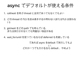 asyncasync でデフォルトが使える条件でデフォルトが使える条件
1. call/wait を呼ぶ thread と並列であってもなくてもよい
2. どの thread の TLS を読み書きするか問わない(またはTLS は使わな
い)
3. get/wait をどの path でも呼んでいる.
または実⾏行されなくても問題ない保証がある
4. wait_for/until を使っているならば deferred も考慮している
であれば async をdefault で実⾏行してもよ
い．
どれか⼀一つでも⽋欠けるなら default ，やめよう
 