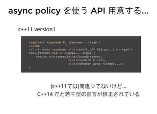 async policyasync policy を使うを使う APIAPI ⽤用意する⽤用意する......
template< typename F, typename ...Args >
inline
std::future< typename std::result_of< F(Args...) >::type >
reallyAsync( F&& f, Args&&... args) {
return std::async(std::launch::async,
std::forward< F >(f),
std::forward< Args >(args)...);
}
c++11 version1
(c++11では)間違ってないけど...
C++14 だと若干型の宣⾔言が修正されている
 