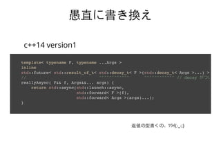template< typename F, typename ...Args >
inline
std::future< std::result_of_t< std::decay_t< F >(std::decay_t< Args >...) > >
// ^^^^^^^^^^^^ ^^^^^^^^^^^^ // decay がついてる!
reallyAsync( F&& f, Args&&... args) {
return std::async(std::launch::async,
std::forward< F >(f),
std::forward< Args >(args)...);
}
愚直に書き換え愚直に書き換え
c++14 version1
返値の型書くの，ﾂﾗｲ(-_-;)
 