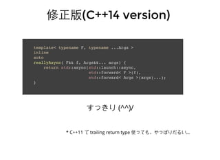 修正版修正版(C++14 version)(C++14 version)
template< typename F, typename ...Args >
inline
auto
reallyAsync( F&& f, Args&&... args) {
return std::async(std::launch::async,
std::forward< F >(f),
std::forward< Args >(args)...);
}
すっきり (^^)/
* C++11 で trailing return type 使っても，やっぱりだるい...
 