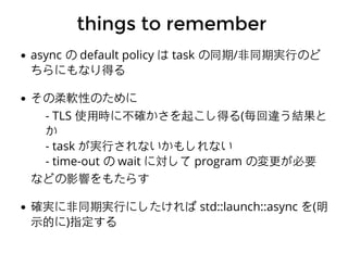 things to rememberthings to remember
async の default policy は task の同期/⾮非同期実⾏行のど
ちらにもなり得る
その柔軟性のために
- TLS 使⽤用時に不確かさを起こし得る(毎回違う結果と
か
- task が実⾏行されないかもしれない
- time-out の wait に対して program の変更が必要
などの影響をもたらす
確実に⾮非同期実⾏行にしたければ std::launch::async を(明
⽰示的に)指定する
 