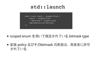 std::launchstd::launch
enum class lauch : unspecified {
async = unspecified
, deferred = unspecified
implementation-defined
};
scoped enum を⽤用いて規定されている bitmask type
拡張 policy 及びそのbitmask の実装は，実装系に許可
されている
 