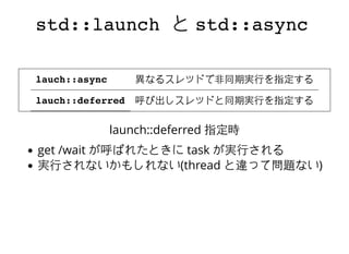 std::launchstd::launch とと std::asyncstd::async
lauch::async
lauch::deferred
異なるスレッドで⾮非同期実⾏行を指定する
呼び出しスレッドと同期実⾏行を指定する
launch::deferred 指定時
get /wait が呼ばれたときに task が実⾏行される
実⾏行されないかもしれない(thread と違って問題ない)
 
