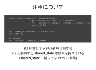 注釈について注釈について
auto f = std::async( std::launch::deferred,
[]{ std::cout << "wait..." << std::endl;
std::this_thread::sleep_for(std::chrono::seconds(1));
return 0; });
std::shared_future< int > sf = f.share();
auto sf2 = sf;
sf.wait();
std::cout << sf2.get() << std::endl;
sf2 に対して wait/get 呼ぶ前から
sf2 の参照する shared_state は結果を持っている
(shared_state に関しては item38 参照)
 