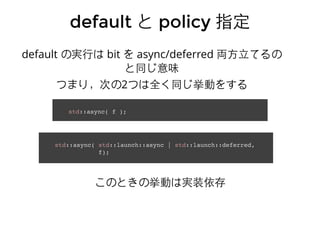 defaultdefault とと policypolicy 指定指定
std::async( f );
std::async( std::launch::async | std::launch::deferred,
f);
default の実⾏行は bit を async/deferred 両⽅方⽴立てるの
と同じ意味
つまり，次の2つは全く同じ挙動をする
このときの挙動は実装依存
 