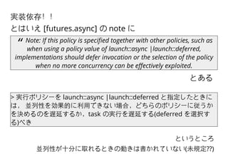 とある
“ Note: If this policy is speciﬁed together with other policies, such as
when using a policy value of launch::async |launch::deferred,
implementations should defer invocation or the selection of the policy
when no more concurrency can be eﬀectively exploited.
実装依存！！
とはいえ [futures.async] の note に
> 実⾏行ポリシーを launch::async |launch::deferred と指定したときに
は， 並列性を効果的に利⽤用できない場合，どちらのポリシーに従うか
を決めるのを遅延するか，task の実⾏行を遅延する(deferred を選択す
る)べき
というところ
並列性が⼗十分に取れるときの動きは書かれていない(未規定??)
 