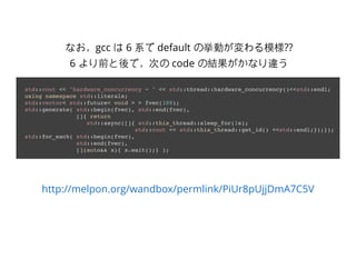 http://melpon.org/wandbox/permlink/PiUr8pUjjDmA7C5V
std::cout << "hardware_concurrency = " << std::thread::hardware_concurrency()<<std::endl;
using namespace std::literals;
std::vector< std::future< void > > fvec(100);
std::generate( std::begin(fvec), std::end(fvec),
[]{ return
std::async([]{ std::this_thread::sleep_for(1s);
std::cout << std::this_thread::get_id() <<std::endl;});});
std::for_each( std::begin(fvec),
std::end(fvec),
[](auto&& x){ x.wait();} );
なお，gcc は 6 系で default の挙動が変わる模様??
6 より前と後で，次の code の結果がかなり違う
 