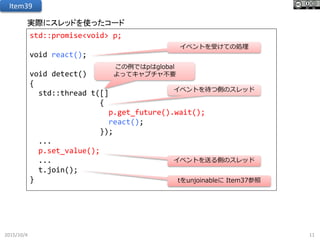 2015/10/4 11
Item39
実際にスレッドを使ったコード
std::promise<void> p;
void react();
void detect()
{
std::thread t([]
{
p.get_future().wait();
react();
});
...
p.set_value();
...
t.join();
}
イベントを待つ側のスレッド
イベントを送る側のスレッド
イベントを受けての処理
tをunjoinableに Item37参照
この例ではpはglobal
よってキャプチャ不要
 