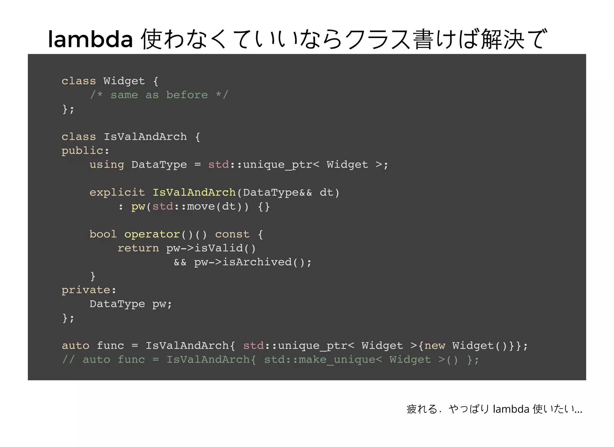 lambdalambda 使わなくていいならクラス書けば解決で使わなくていいならクラス書けば解決で
きるきるclass Widget {
/* same as before */
};
class IsValAndArch {
public:
using DataType = std::unique_ptr< Widget >;
explicit IsValAndArch(DataType&& dt)
: pw(std::move(dt)) {}
bool operator()() const {
return pw->isValid()
&& pw->isArchived();
}
private:
DataType pw;
};
auto func = IsValAndArch{ std::unique_ptr< Widget >{new Widget()}};
// auto func = IsValAndArch{ std::make_unique< Widget >() };
疲れる．やっぱり lambda 使いたい...
 