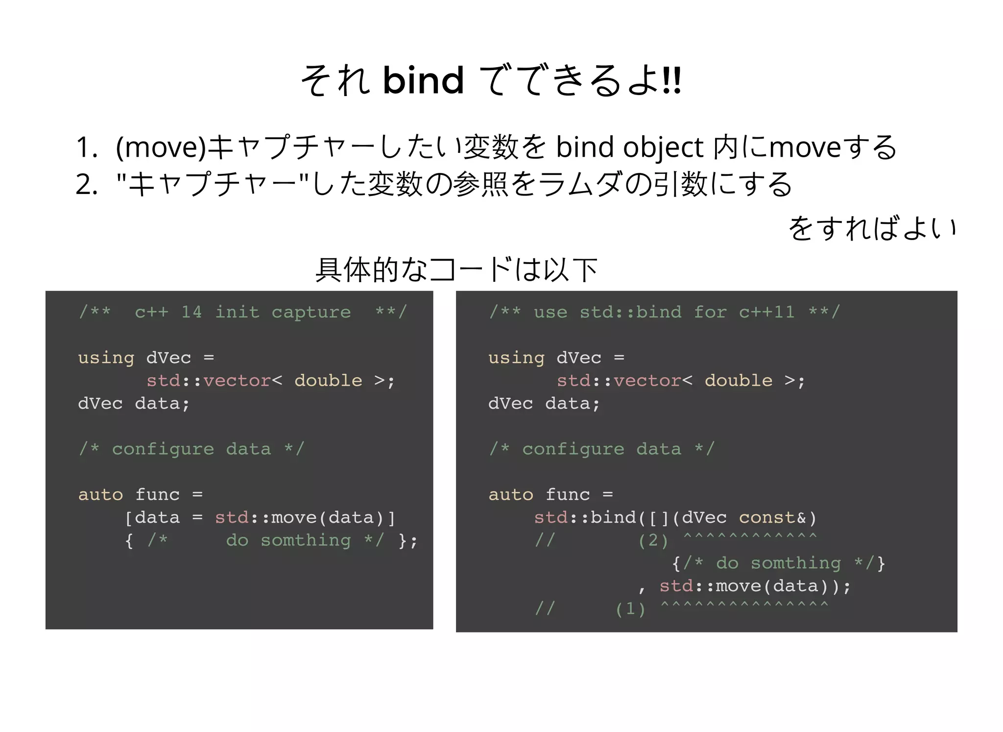 それそれ bindbind でできるよでできるよ!!!!
1. (move)キャプチャーしたい変数を bind object 内にmoveする
2. "キャプチャー"した変数の参照をラムダの引数にする
をすればよい
/** c++ 14 init capture **/
using dVec =
std::vector< double >;
dVec data;
/* configure data */
auto func =
[data = std::move(data)]
{ /* do somthing */ };
/** use std::bind for c++11 **/
using dVec =
std::vector< double >;
dVec data;
/* configure data */
auto func =
std::bind([](dVec const&)
// (2) ^^^^^^^^^^^^
{/* do somthing */}
, std::move(data));
// (1) ^^^^^^^^^^^^^^^
具体的なコードは以下
 
