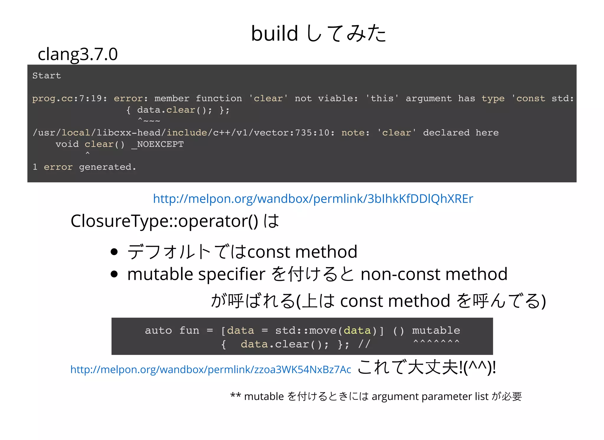 http://melpon.org/wandbox/permlink/3bIhkKfDDlQhXREr
Start
prog.cc:7:19: error: member function 'clear' not viable: 'this' argument has type 'const std::__1:
{ data.clear(); };
^~~~
/usr/local/libcxx-head/include/c++/v1/vector:735:10: note: 'clear' declared here
void clear() _NOEXCEPT
^
1 error generated.
clang3.7.0
build してみた
ClosureType::operator() は
デフォルトではconst method
mutable speciﬁer を付けると non-const method
が呼ばれる(上は const method を呼んでる)
auto fun = [data = std::move(data)] () mutable
{ data.clear(); }; // ^^^^^^^
これで⼤大丈夫!(^^)!
** mutable を付けるときには argument parameter list が必要
http://melpon.org/wandbox/permlink/zzoa3WK54NxBz7Ac
 