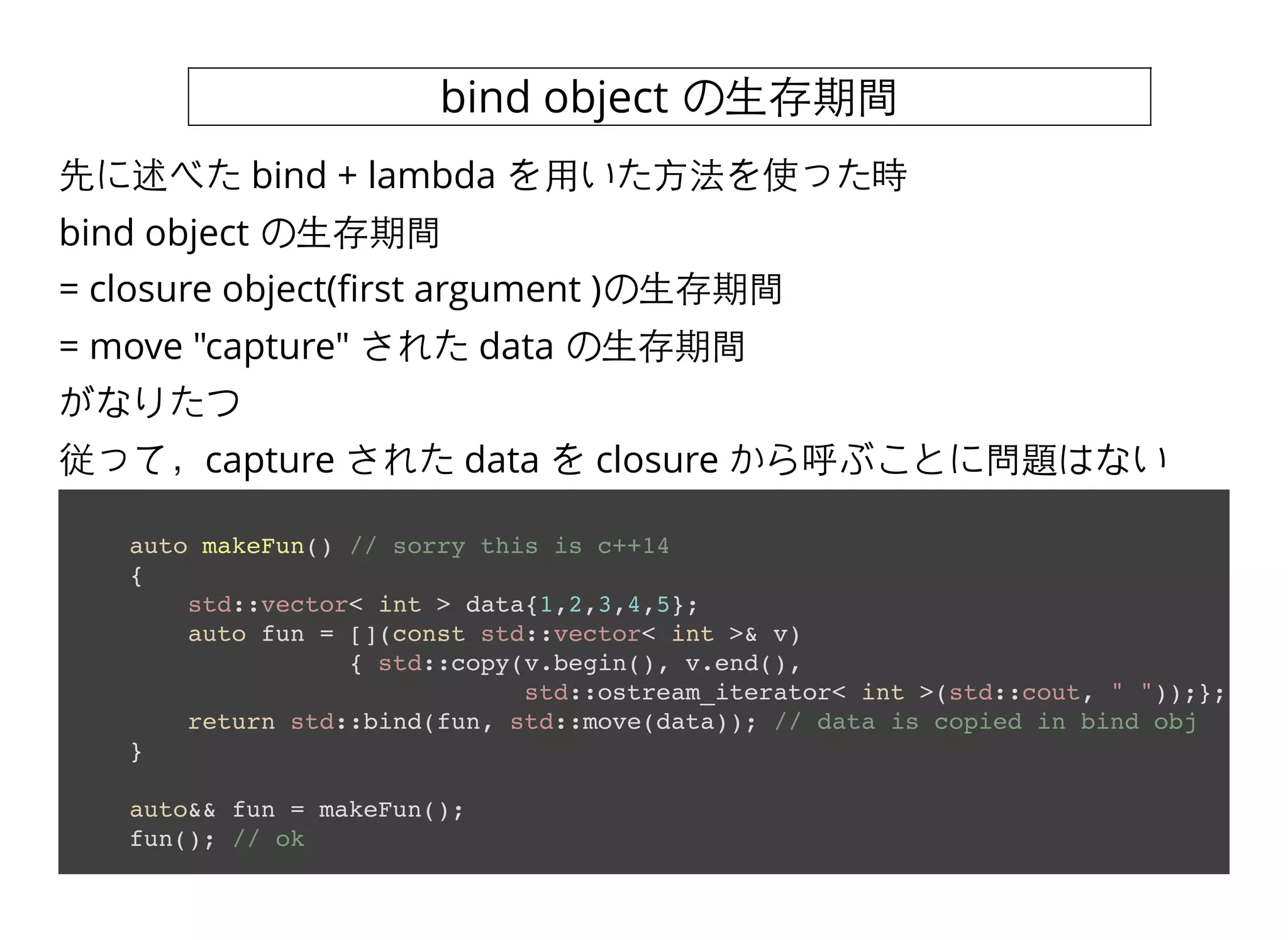 bind object の⽣生存期間
auto makeFun() // sorry this is c++14
{
std::vector< int > data{1,2,3,4,5};
auto fun = [](const std::vector< int >& v)
{ std::copy(v.begin(), v.end(),
std::ostream_iterator< int >(std::cout, " "));};
return std::bind(fun, std::move(data)); // data is copied in bind obj
}
auto&& fun = makeFun();
fun(); // ok
先に述べた bind + lambda を⽤用いた⽅方法を使った時
bind object の⽣生存期間
= closure object(ﬁrst argument )の⽣生存期間
= move "capture" された data の⽣生存期間
がなりたつ
従って，capture された data を closure から呼ぶことに問題はない
 