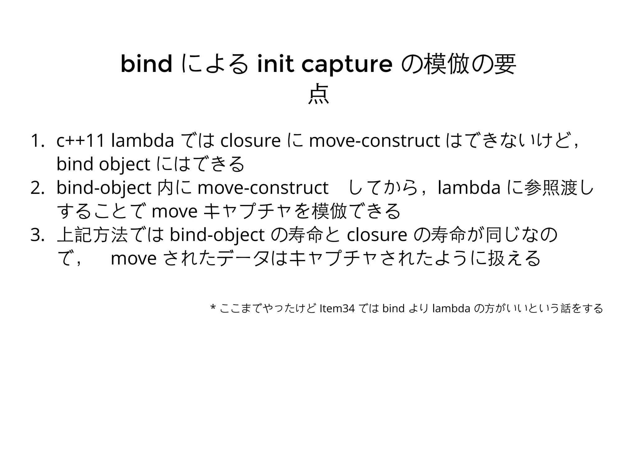 1. c++11 lambda では closure に move-construct はできないけど，
bind object にはできる
2. bind-object 内に move-construct　してから，lambda に参照渡し
することで move キャプチャを模倣できる
3. 上記⽅方法では bind-object の寿命と closure の寿命が同じなの
で，　move されたデータはキャプチャされたように扱える
bindbind によるによる init captureinit capture の模倣の要の模倣の要
点点
* ここまでやったけど Item34 では bind より lambda の⽅方がいいという話をする
 