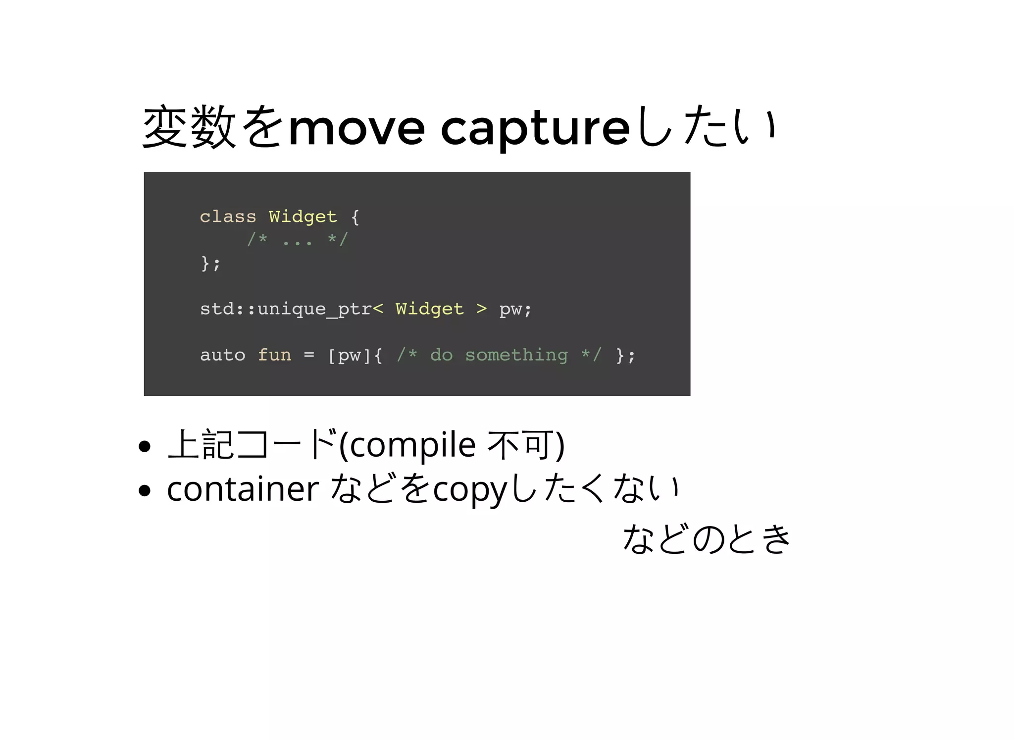 変数を変数をmove capturemove captureしたいしたい
class Widget {
/* ... */
};
std::unique_ptr< Widget > pw;
auto fun = [pw]{ /* do something */ };
上記コード(compile 不可)
container などをcopyしたくない
などのとき
 