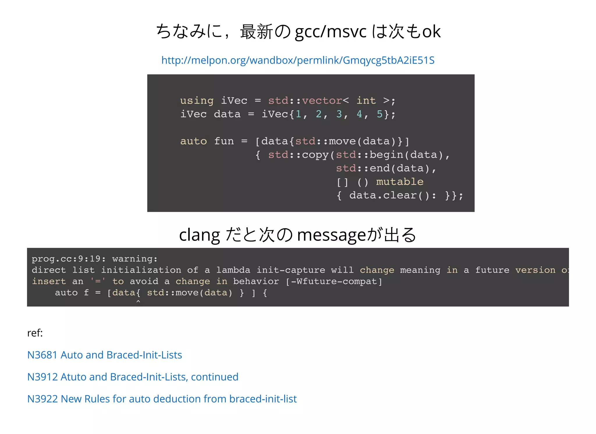 ちなみに，最新の gcc/msvc は次もok
http://melpon.org/wandbox/permlink/Gmqycg5tbA2iE51S
using iVec = std::vector< int >;
iVec data = iVec{1, 2, 3, 4, 5};
auto fun = [data{std::move(data)}]
{ std::copy(std::begin(data),
std::end(data),
[] () mutable
{ data.clear(): }};
prog.cc:9:19: warning:
direct list initialization of a lambda init-capture will change meaning in a future version of Cla
insert an '=' to avoid a change in behavior [-Wfuture-compat]
auto f = [data{ std::move(data) } ] {
^
clang だと次の messageが出る
ref:
N3681 Auto and Braced-Init-Lists
N3912 Atuto and Braced-Init-Lists, continued
N3922 New Rules for auto deduction from braced-init-list
 
