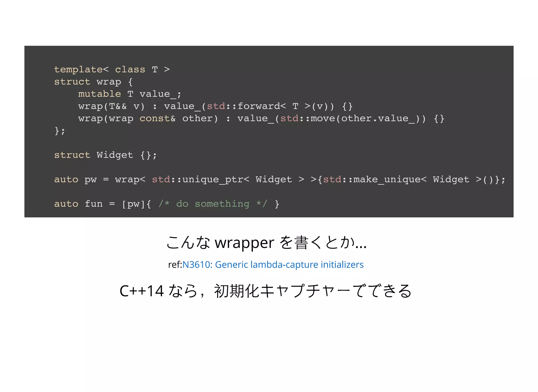template< class T >
struct wrap {
mutable T value_;
wrap(T&& v) : value_(std::forward< T >(v)) {}
wrap(wrap const& other) : value_(std::move(other.value_)) {}
};
struct Widget {};
auto pw = wrap< std::unique_ptr< Widget > >{std::make_unique< Widget >()};
auto fun = [pw]{ /* do something */ }
こんな wrapper を書くとか...
ref:N3610: Generic lambda-capture initializers
C++14 なら，初期化キャプチャーでできる
 