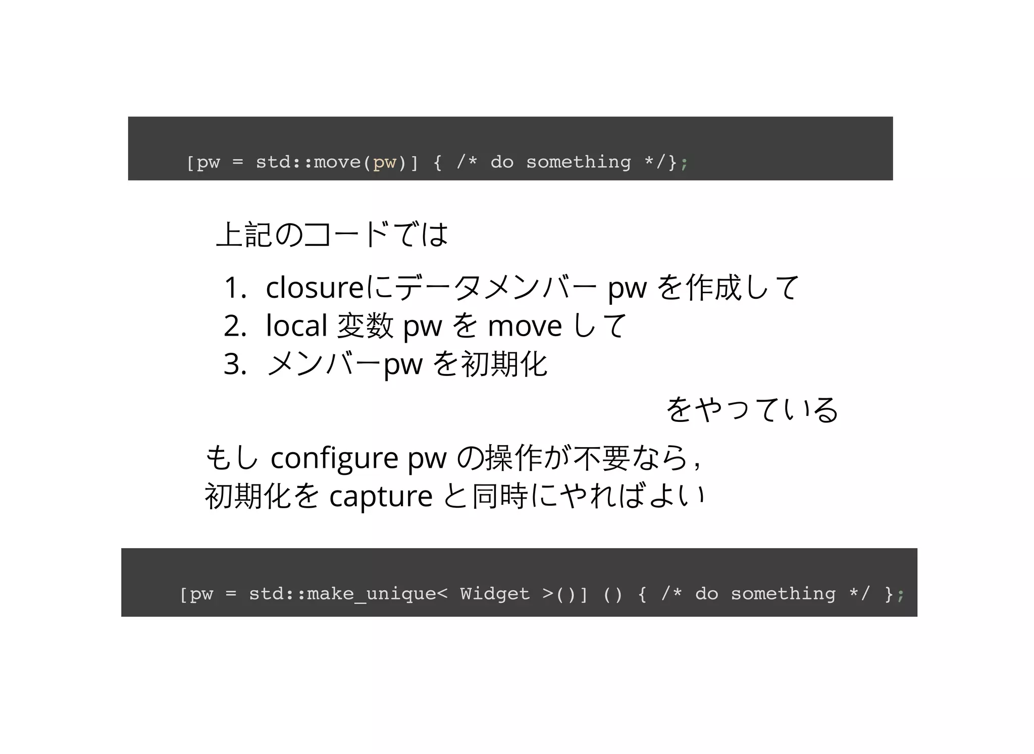 上記のコードでは
1. closureにデータメンバー pw を作成して
2. local 変数 pw を move して
3. メンバーpw を初期化
をやっている
[pw = std::move(pw)] { /* do something */};
もし conﬁgure pw の操作が不要なら，
初期化を capture と同時にやればよい
[pw = std::make_unique< Widget >()] () { /* do something */ };
 