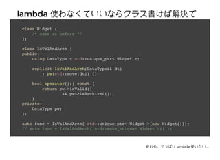 lambdalambda ʹʤƤʤ饯饹нQʹʤƤʤ饯饹нQ
뤭class Widget {
/* same as before */
};
class IsValAndArch {
public:
using DataType = std::unique_ptr< Widget >;
explicit IsValAndArch(DataType&& dt)
: pw(std::move(dt)) {}
bool operator()() const {
return pw->isValid()
&& pw->isArchived();
}
private:
DataType pw;
};
auto func = IsValAndArch{ std::unique_ptr< Widget >{new Widget()}};
// auto func = IsValAndArch{ std::make_unique< Widget >() };
ƣ룮äѤ lambda ʹ...
 
