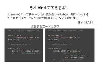 줽 bindbind ǤǤǤǤ!!!!
1. (move)ץ` bind object ڤmove
2. "ץ`"βդˤ
򤹤Ф褤
/** c++ 14 init capture **/
using dVec =
std::vector< double >;
dVec data;
/* configure data */
auto func =
[data = std::move(data)]
{ /* do somthing */ };
/** use std::bind for c++11 **/
using dVec =
std::vector< double >;
dVec data;
/* configure data */
auto func =
std::bind([](dVec const&)
// (2) ^^^^^^^^^^^^
{/* do somthing */}
, std::move(data));
// (1) ^^^^^^^^^^^^^^^
Ĥʥ`ɤ
 