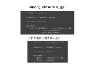 bindbind Ȥ closureclosure ``
/** c++ 14 init capture **/
std::vector< double > data;
/* cofigure data */
auto func =
[data = std::move(data)]
{ data.clear() };
/** bind version **/
std::vector< double > data;
/** config data **/
auto func =
std::bind([](std::vector< double > v&)
{ v.clear(); }
, std::move(data));
ֱ˕Q
 