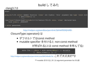 http://melpon.org/wandbox/permlink/3bIhkKfDDlQhXREr
Start
prog.cc:7:19: error: member function 'clear' not viable: 'this' argument has type 'const std::__1:
{ data.clear(); };
^~~~
/usr/local/libcxx-head/include/c++/v1/vector:735:10: note: 'clear' declared here
void clear() _NOEXCEPT
^
1 error generated.
clang3.7.0
build Ƥߤ
ClosureType::operator() 
ǥեȤǤconst method
mutable speci?er 򸶤 non-const method
Ф(Ϥ const method Ǥ)
auto fun = [data = std::move(data)] () mutable
{ data.clear(); }; // ^^^^^^^
?ɷ!(^^)!
** mutable 򸶤Ȥˤ argument parameter list Ҫ
http://melpon.org/wandbox/permlink/zzoa3WK54NxBz7Ac
 
