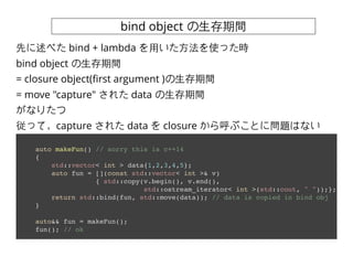 bind object ?g
auto makeFun() // sorry this is c++14
{
std::vector< int > data{1,2,3,4,5};
auto fun = [](const std::vector< int >& v)
{ std::copy(v.begin(), v.end(),
std::ostream_iterator< int >(std::cout, " "));};
return std::bind(fun, std::move(data)); // data is copied in bind obj
}
auto&& fun = makeFun();
fun(); // ok
Ȥ٤ bind + lambda ?ä?ʹär
bind object ?g
= closure object(?rst argument )?g
= move "capture" 줿 data ?g
ʤꤿ
äƣcapture 줿 data  closure ֤Ȥˆ}Ϥʤ
 