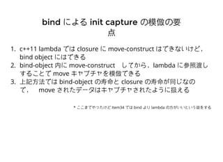 1. c++11 lambda Ǥ closure  move-construct ϤǤʤɣ
bind object ˤϤǤ
2. bind-object ڤ move-constructƤ飬lambda ˲նɤ
뤳Ȥ move ץģǤ
3. ӛ?Ǥ bind-object  closure ͬʤ
ǣmove 줿ǩ`ϥץ㤵줿褦˒Q
bindbind ˤˤ init captureinit capture ģҪģҪ

* ޤǤä Item34 Ǥ bind  lambda ?ȤԒ򤹤
 