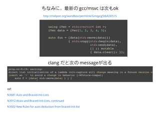 ʤߤˣ¤ gcc/msvc ϴΤok
http://melpon.org/wandbox/permlink/Gmqycg5tbA2iE51S
using iVec = std::vector< int >;
iVec data = iVec{1, 2, 3, 4, 5};
auto fun = [data{std::move(data)}]
{ std::copy(std::begin(data),
std::end(data),
[] () mutable
{ data.clear(): }};
prog.cc:9:19: warning:
direct list initialization of a lambda init-capture will change meaning in a future version of Cla
insert an '=' to avoid a change in behavior [-Wfuture-compat]
auto f = [data{ std::move(data) } ] {
^
clang ȴΤ message
ref:
N3681 Auto and Braced-Init-Lists
N3912 Atuto and Braced-Init-Lists, continued
N3922 New Rules for auto deduction from braced-init-list
 