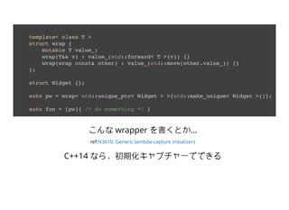 template< class T >
struct wrap {
mutable T value_;
wrap(T&& v) : value_(std::forward< T >(v)) {}
wrap(wrap const& other) : value_(std::move(other.value_)) {}
};
struct Widget {};
auto pw = wrap< std::unique_ptr< Widget > >{std::make_unique< Widget >()};
auto fun = [pw]{ /* do something */ }
 wrapper Ȥ...
ref:N3610: Generic lambda-capture initializers
C++14 ʤ飬ڻץ`ǤǤ
 
