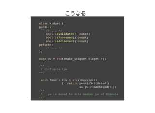 class Widget {
public:
/* ... */
bool isValidated() const;
bool isProessed() const;
bool isAchieved() const;
private:
/* ... */
};
auto pw = std::make_unique< Widget >();
/**
* configure *pw
**/
auto func = [pw = std::move(pw)]
{ return pw->isValidated()
&& pw->isAchived();};
/**
* pw is moved to data member pw of closure
**/
ʤ
 