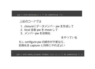 ӛΥ`ɤǤ
1. closure˥ǩ`Щ` pw ɤ
2. local  pw  move 
3. Щ`pw ڻ
äƤ
[pw = std::move(pw)] { /* do something */};
⤷ con?gure pw βҪʤ飬
ڻ capture ͬrˤФ褤
[pw = std::make_unique< Widget >()] () { /* do something */ };
 