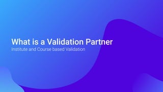 What is a Validation Partner
Institute and Course based Validation
 